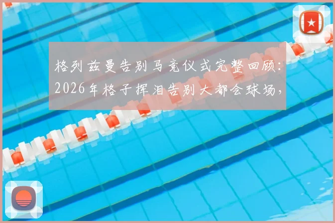 格列兹曼告别马竞仪式完整回顾：2026年格子挥泪告别大都会球场，重温感人致辞与全场球迷致敬瞬间