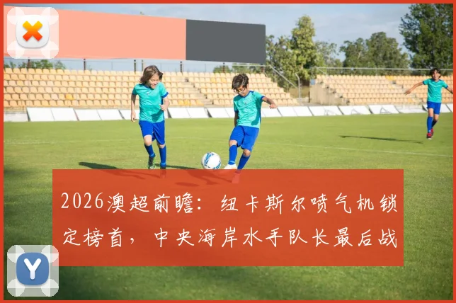 2026澳超前瞻:纽卡斯尔喷气机锁定榜首,中央海岸水手队长最后战役看点全解析