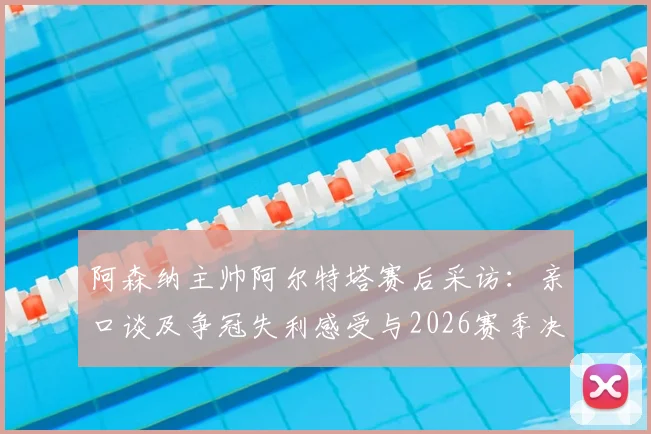 阿森纳主帅阿尔特塔赛后采访：亲口谈及争冠失利感受与2026赛季决心，附历年执教战绩回顾
