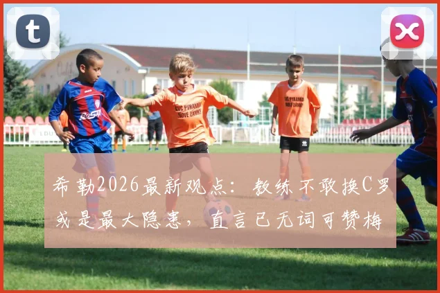 希勒2026最新观点：教练不敢换C罗或是最大隐患，直言已无词可赞梅西