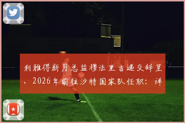 利雅得新月总监穆法里吉递交辞呈,2026年前往沙特国家队任职:详解转会市场与球队管理影响
