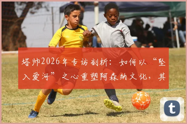 塔帅2026年专访剖析：如何以“坠入爱河”之心重塑阿森纳文化，其压力管理与球队蜕变旅程深度解读