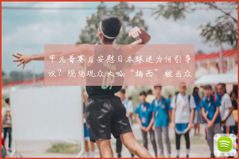 甲亢哥赛后安慰日本球迷为何引争议？现场观众大喊“梅西”被当众呵斥背后原因解析