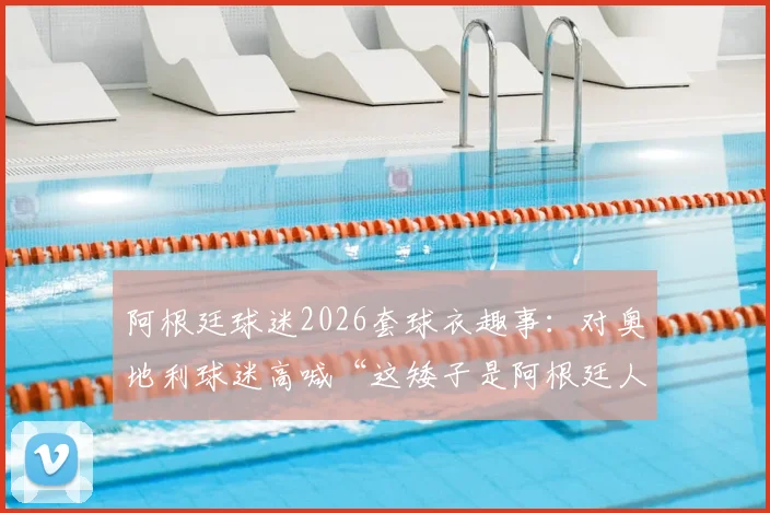 阿根廷球迷2026套球衣趣事：对奥地利球迷高喊“这矮子是阿根廷人”，看南美足球狂热文化与欧洲的碰撞