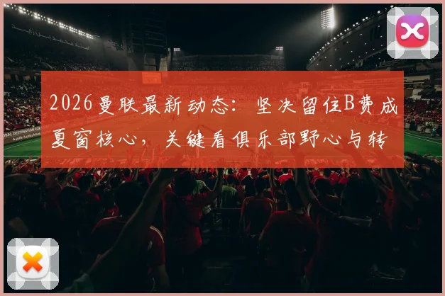 2026曼联最新动态：坚决留住B费成夏窗核心，关键看俱乐部野心与转会操作，附离队传闻与续约条件深度解读