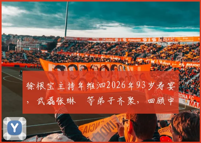 徐根宝主持年维泗2026年93岁寿宴，武磊张琳芃等弟子齐聚，回顾中国足球师徒传承