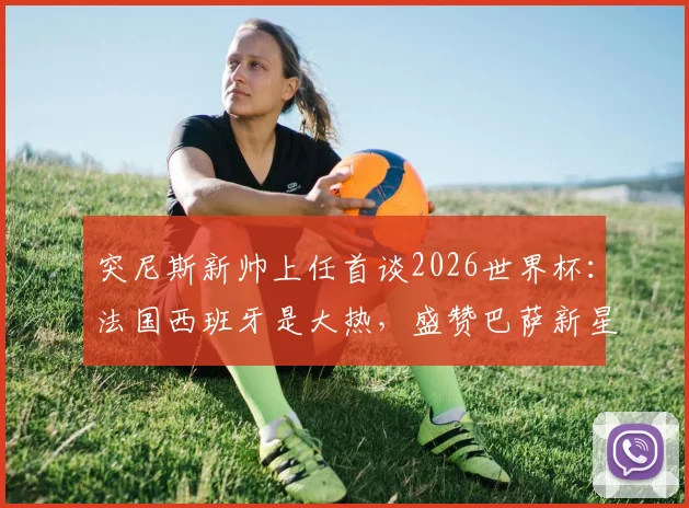 突尼斯新帅上任首谈2026世界杯：法国西班牙是大热，盛赞巴萨新星亚马尔场上如艺术家