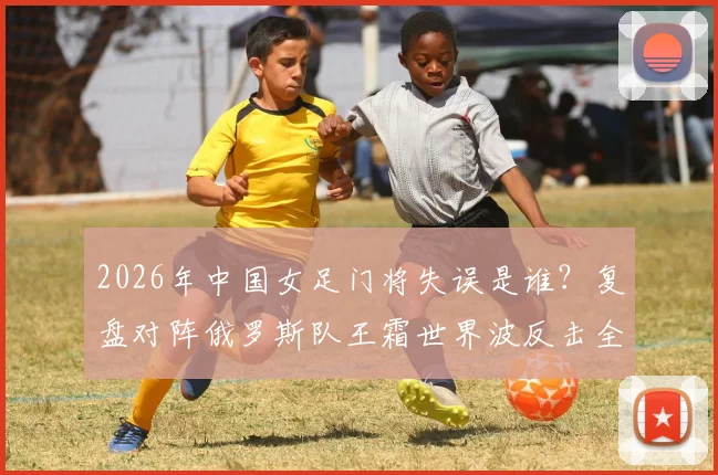2026年中国女足门将失误是谁？复盘对阵俄罗斯队王霜世界波反击全过程及赛后球迷反应