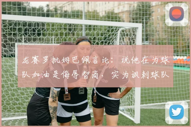 龙赛罗批姆巴佩言论：说他在为球队加油是侮辱智商，实为讽刺球队引热议