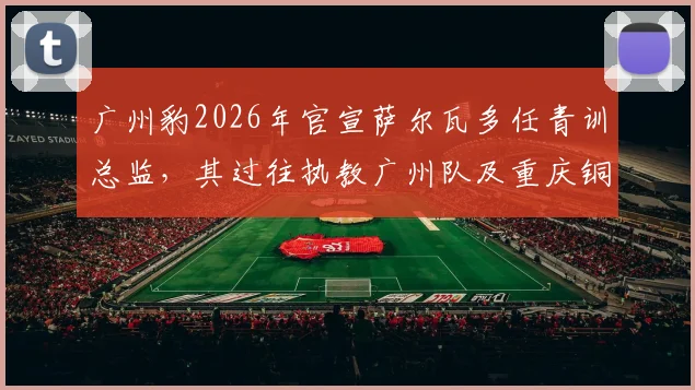 广州豹2026年官宣萨尔瓦多任青训总监，其过往执教广州队及重庆铜梁龙经历引发关注，球迷热议其青训计划
