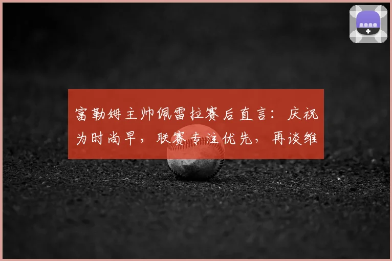 富勒姆主帅佩雷拉赛后直言：庆祝为时尚早，联赛专注优先，再谈维拉挑战