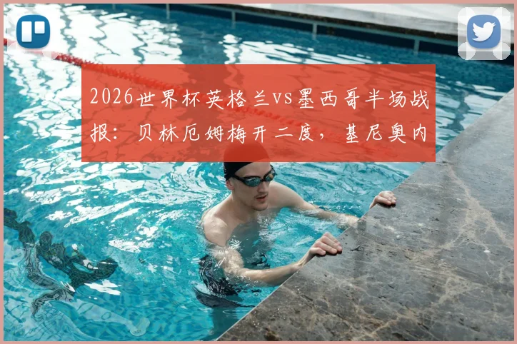 2026世界杯英格兰vs墨西哥半场战报：贝林厄姆梅开二度，基尼奥内斯破门，英格兰2-1领先，附比赛精彩瞬间回顾