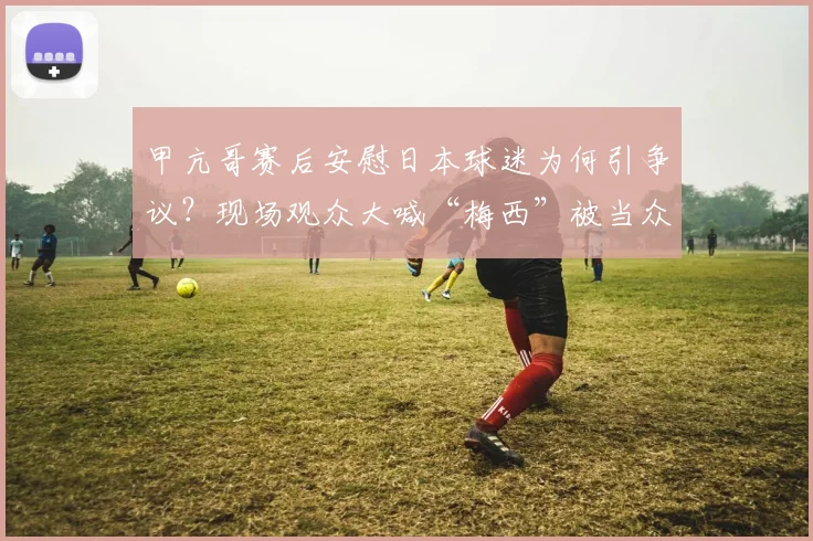 甲亢哥赛后安慰日本球迷为何引争议？现场观众大喊“梅西”被当众呵斥背后原因解析