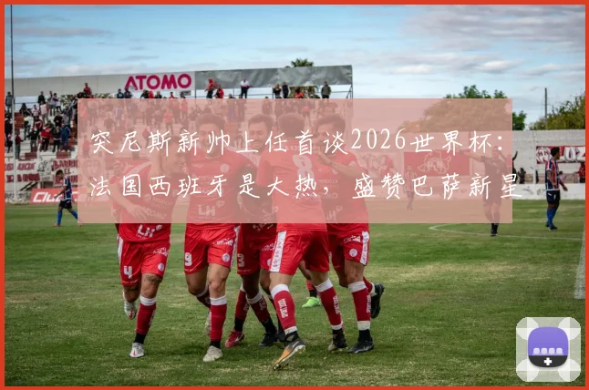 突尼斯新帅上任首谈2026世界杯:法国西班牙是大热,盛赞巴萨新星亚马尔场上如艺术家