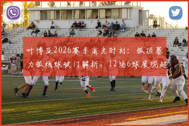 叶博亚2026赛季高光时刻：弧顶暴力弧线球破门解析，12场6球展现超级射手潜质