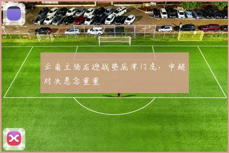 云南主场龙迎战垫底津门虎，中超对决悬念重重
