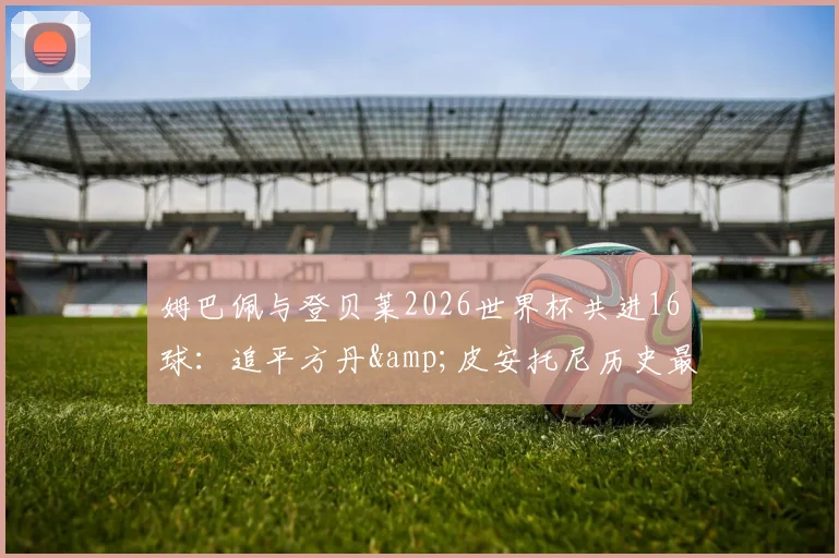 姆巴佩与登贝莱2026世界杯共进16球:追平方丹&皮安托尼历史最佳射手组合纪录,新一代双子星诞生