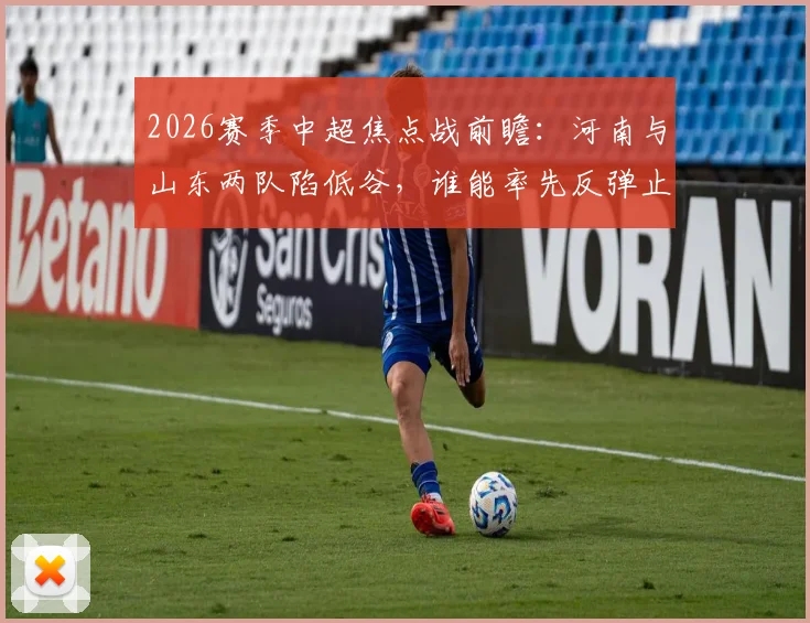 2026赛季中超焦点战前瞻：河南与山东两队陷低谷，谁能率先反弹止住颓势？历史交锋与现状全解析