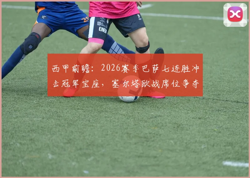 西甲前瞻：2026赛季巴萨七连胜冲击冠军宝座，塞尔塔欧战席位争夺战关键对决分析