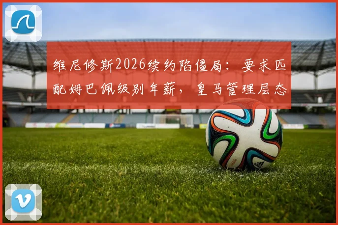 维尼修斯2026续约陷僵局:要求匹配姆巴佩级别年薪,皇马管理层态度坚决拒绝