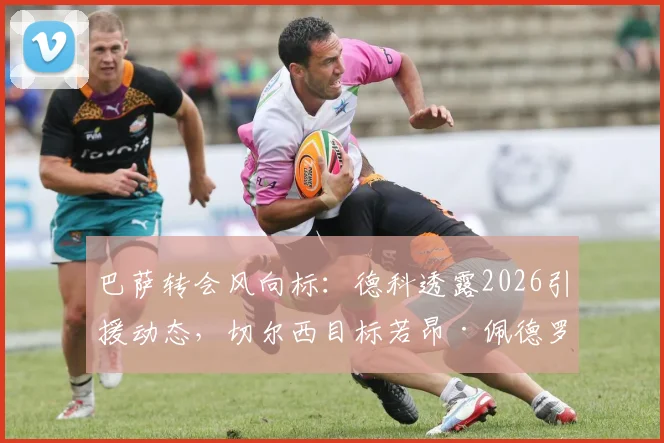 巴萨转会风向标：德科透露2026引援动态，切尔西目标若昂·佩德罗交易现况解读