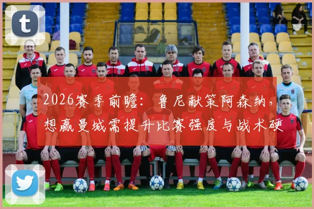 2026赛季前瞻：鲁尼献策阿森纳，想赢曼城需提升比赛强度与战术硬度解析