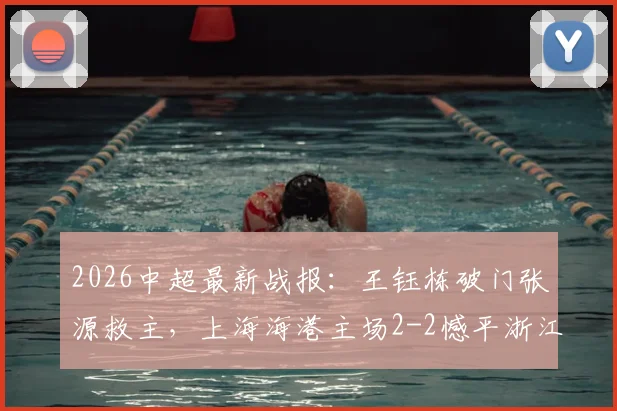 2026中超最新战报：王钰栋破门张源救主，上海海港主场2-2憾平浙江队，积分榜形势分析
