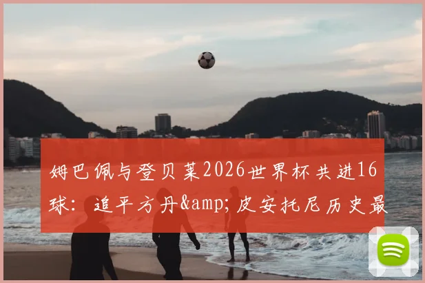 姆巴佩与登贝莱2026世界杯共进16球：追平方丹&皮安托尼历史最佳射手组合纪录，新一代双子星诞生
