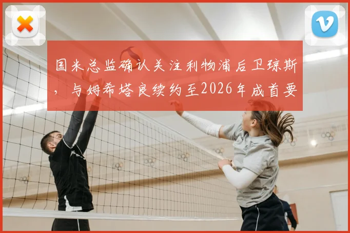 国米总监确认关注利物浦后卫琼斯,与姆希塔良续约至2026年成首要目标,解析蓝黑军团中场构建新思路