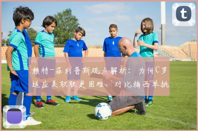 赖特-菲利普斯观点解析：为何C罗适应美职联更困难，对比梅西单挑能力差异