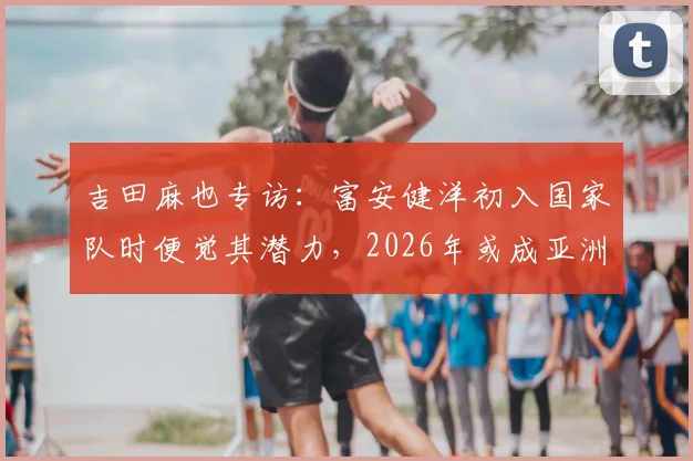 吉田麻也专访:富安健洋初入国家队时便觉其潜力,2026年或成亚洲第一中卫