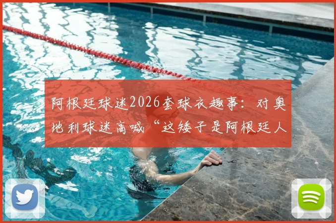 阿根廷球迷2026套球衣趣事：对奥地利球迷高喊“这矮子是阿根廷人”，看南美足球狂热文化与欧洲的碰撞