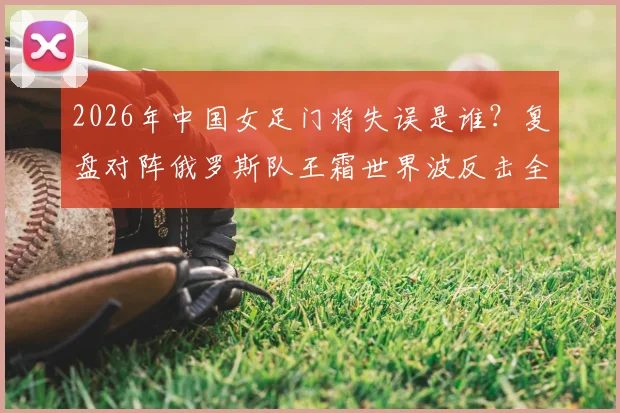 2026年中国女足门将失误是谁？复盘对阵俄罗斯队王霜世界波反击全过程及赛后球迷反应