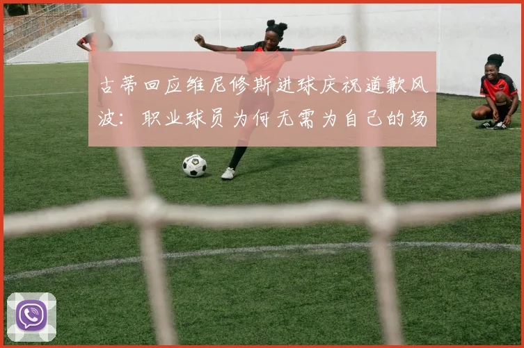 古蒂回应维尼修斯进球庆祝道歉风波：职业球员为何无需为自己的场上表现说抱歉？