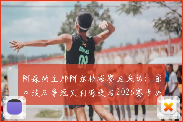 阿森纳主帅阿尔特塔赛后采访：亲口谈及争冠失利感受与2026赛季决心，附历年执教战绩回顾