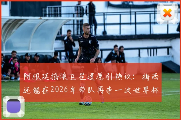 阿根廷摇滚巨星遗愿引热议：梅西还能在2026年带队再夺一次世界杯吗？球迷热议解析