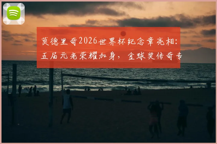 莫德里奇2026世界杯纪念章亮相：五届元老荣耀加身，金球奖传奇专属徽章含义与收藏价值解读