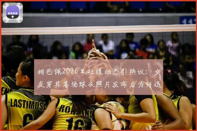 姆巴佩2026年社媒动态引热议：女友穿其落场球衣照片发布后为何迅速删除？