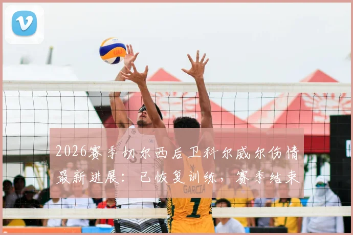 2026赛季切尔西后卫科尔威尔伤情最新进展：已恢复训练，赛季结束前有望复出，对后防线影响几何？