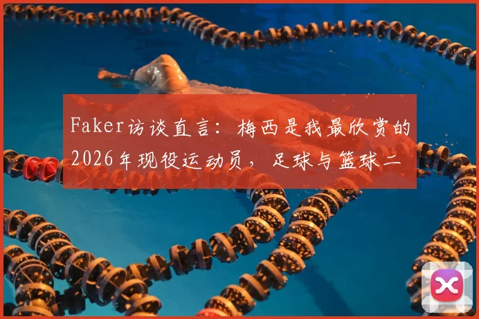 Faker访谈直言：梅西是我最欣赏的2026年现役运动员，足球与篮球二选一答案明确