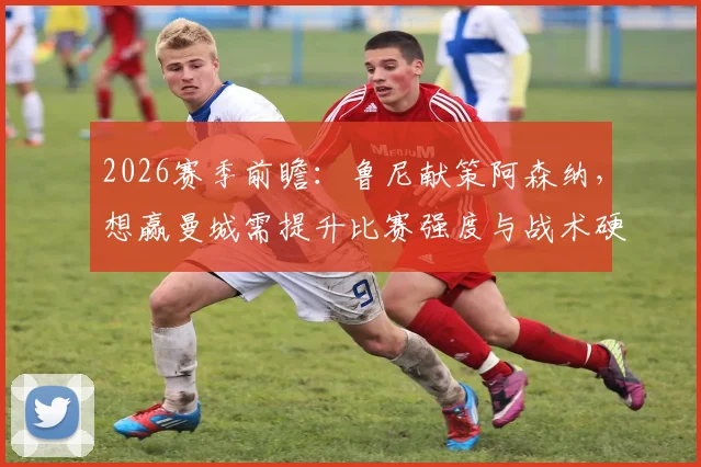 2026赛季前瞻：鲁尼献策阿森纳，想赢曼城需提升比赛强度与战术硬度解析