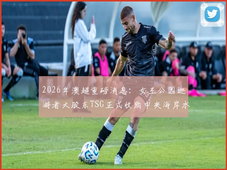 2026年澳超重磅消息:女王公园巡游者大股东TSG正式收购中央海岸水手,深度解析外资入主对球队与联赛的深远影响
