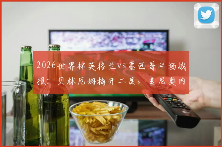 2026世界杯英格兰vs墨西哥半场战报：贝林厄姆梅开二度，基尼奥内斯破门，英格兰2-1领先，附比赛精彩瞬间回顾
