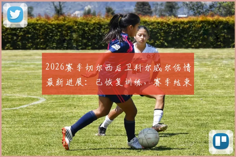 2026赛季切尔西后卫科尔威尔伤情最新进展：已恢复训练，赛季结束前有望复出，对后防线影响几何？