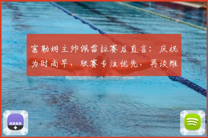 富勒姆主帅佩雷拉赛后直言：庆祝为时尚早，联赛专注优先，再谈维拉挑战
