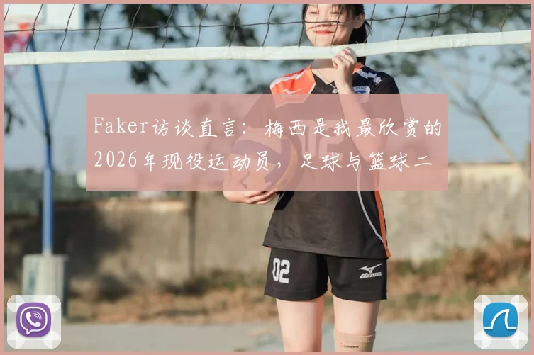 Faker访谈直言:梅西是我最欣赏的2026年现役运动员,足球与篮球二选一答案明确