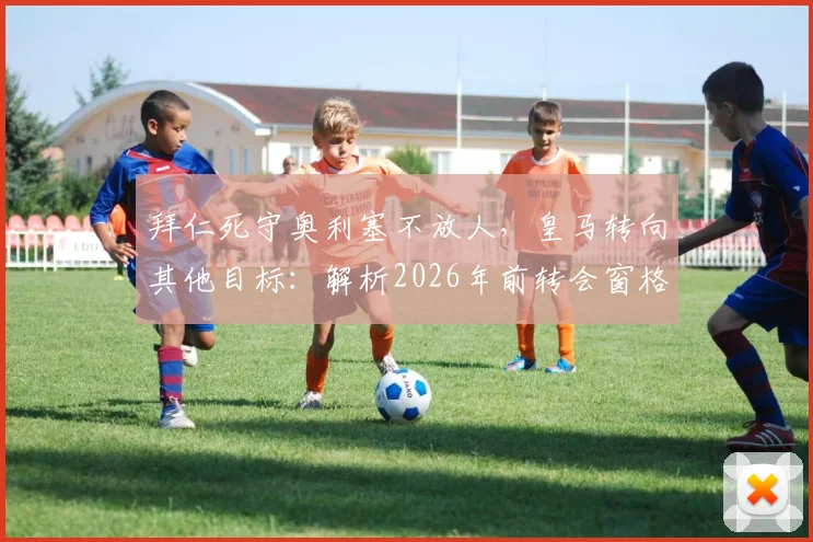 拜仁死守奥利塞不放人，皇马转向其他目标：解析2026年前转会窗格局与球员前景
