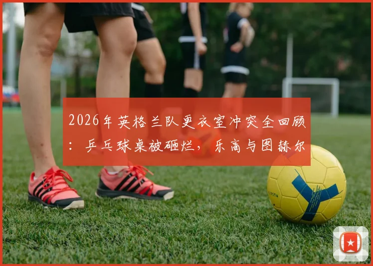 2026年英格兰队更衣室冲突全回顾：乒乓球桌被砸烂，乐高与图赫尔战术板为何能幸存？