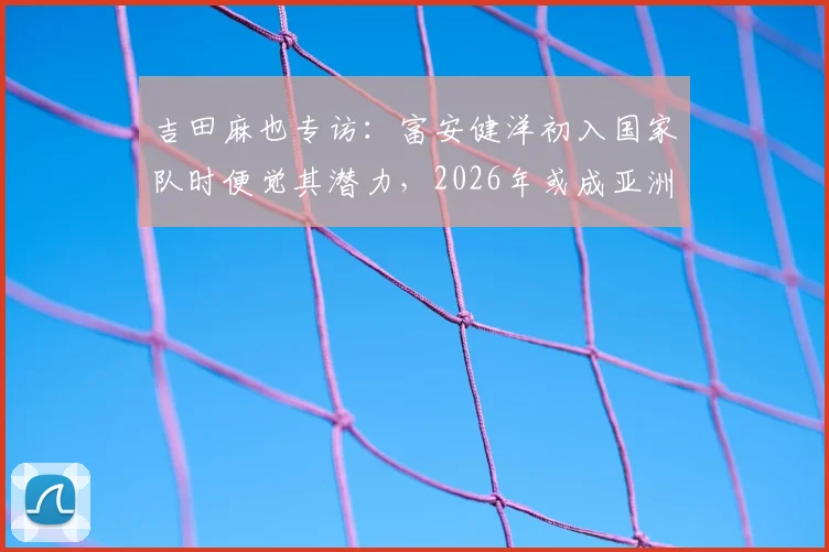 吉田麻也专访：富安健洋初入国家队时便觉其潜力，2026年或成亚洲第一中卫