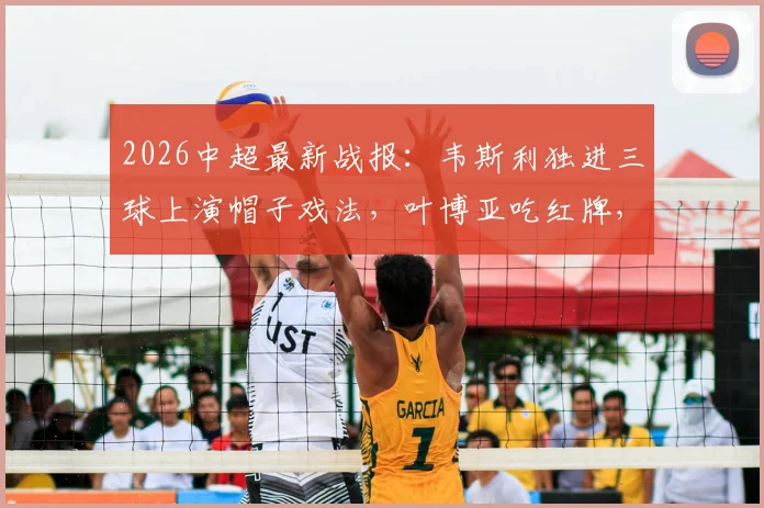 2026中超最新战报：韦斯利独进三球上演帽子戏法，叶博亚吃红牌，深圳新鹏城3-2力克青岛海牛全场比赛回顾与分析